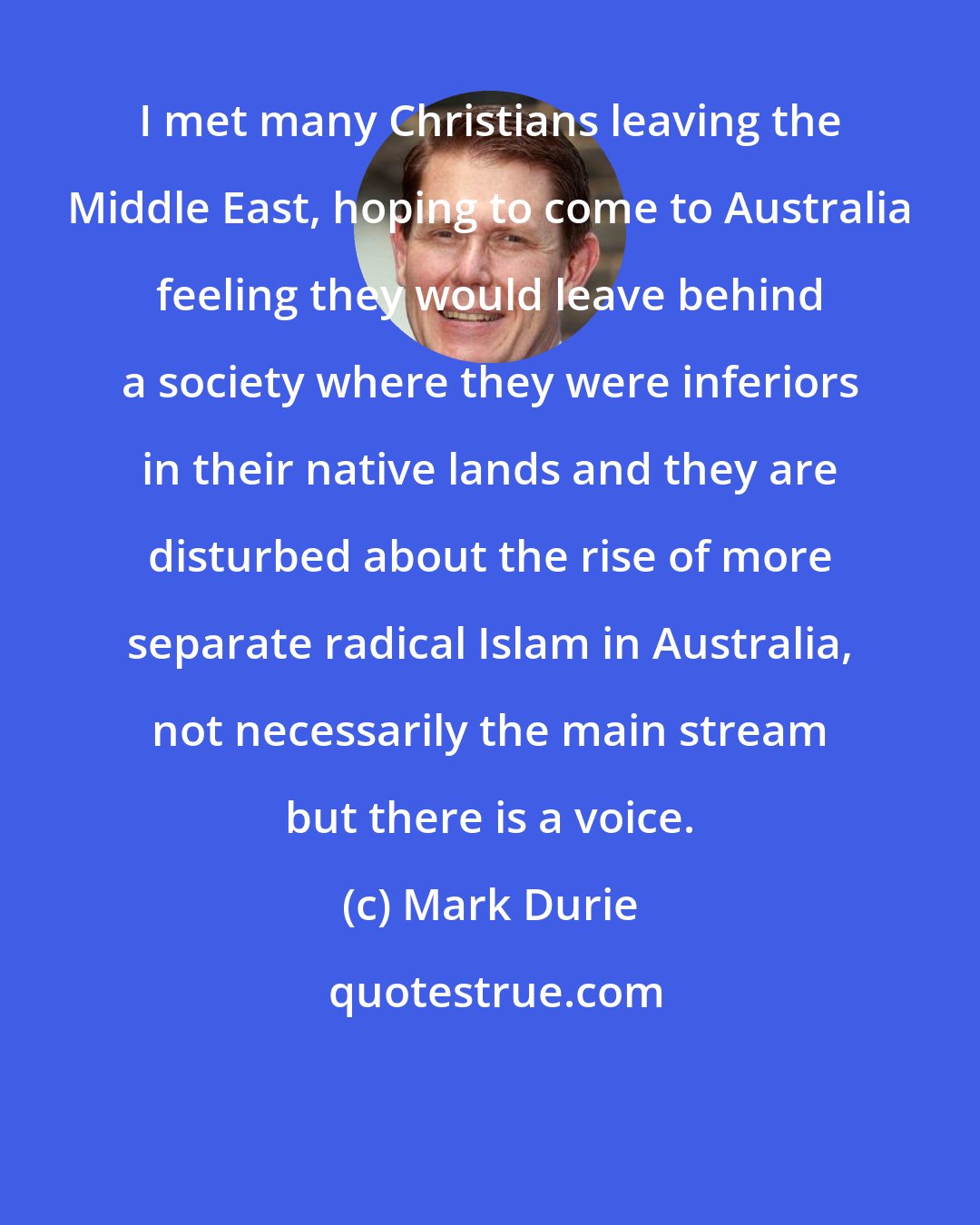 Mark Durie: I met many Christians leaving the Middle East, hoping to come to Australia feeling they would leave behind a society where they were inferiors in their native lands and they are disturbed about the rise of more separate radical Islam in Australia, not necessarily the main stream but there is a voice.