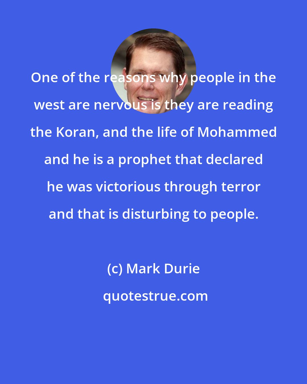 Mark Durie: One of the reasons why people in the west are nervous is they are reading the Koran, and the life of Mohammed and he is a prophet that declared he was victorious through terror and that is disturbing to people.