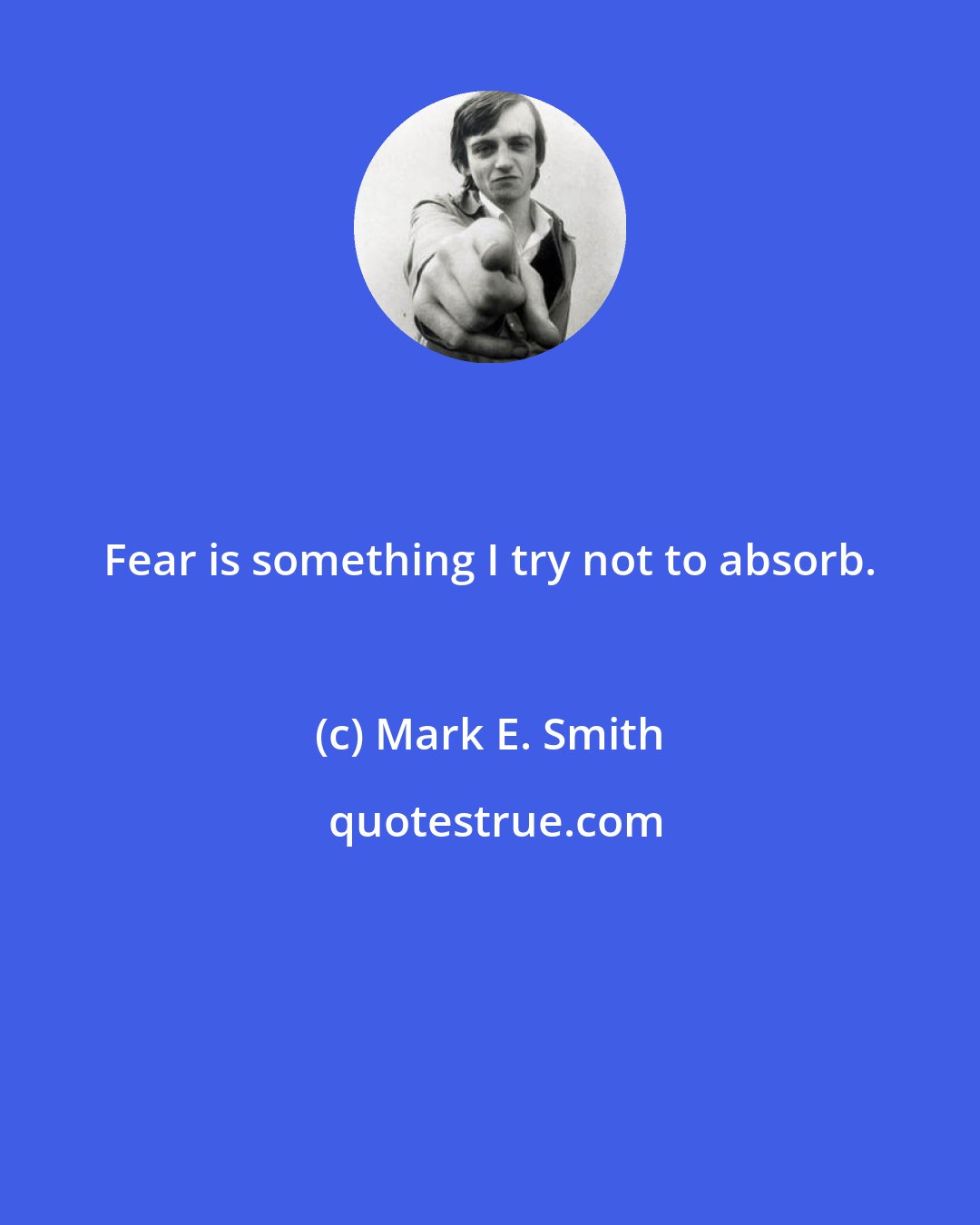 Mark E. Smith: Fear is something I try not to absorb.
