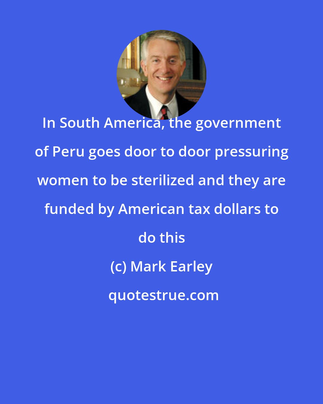 Mark Earley: In South America, the government of Peru goes door to door pressuring women to be sterilized and they are funded by American tax dollars to do this