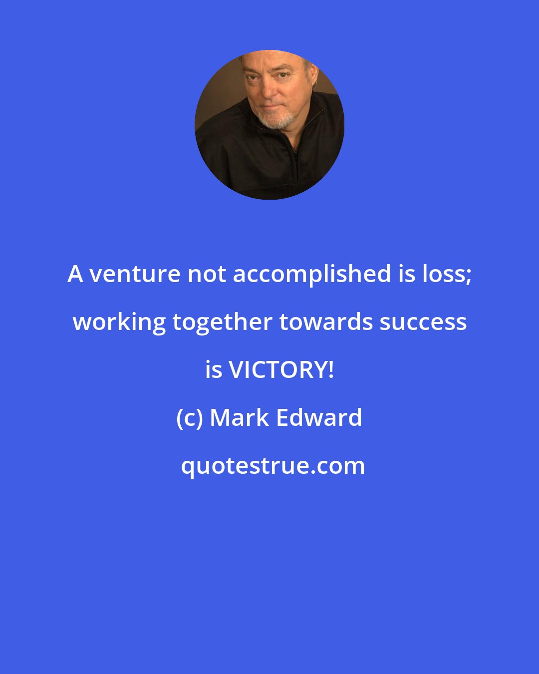 Mark Edward: A venture not accomplished is loss; working together towards success is VICTORY!