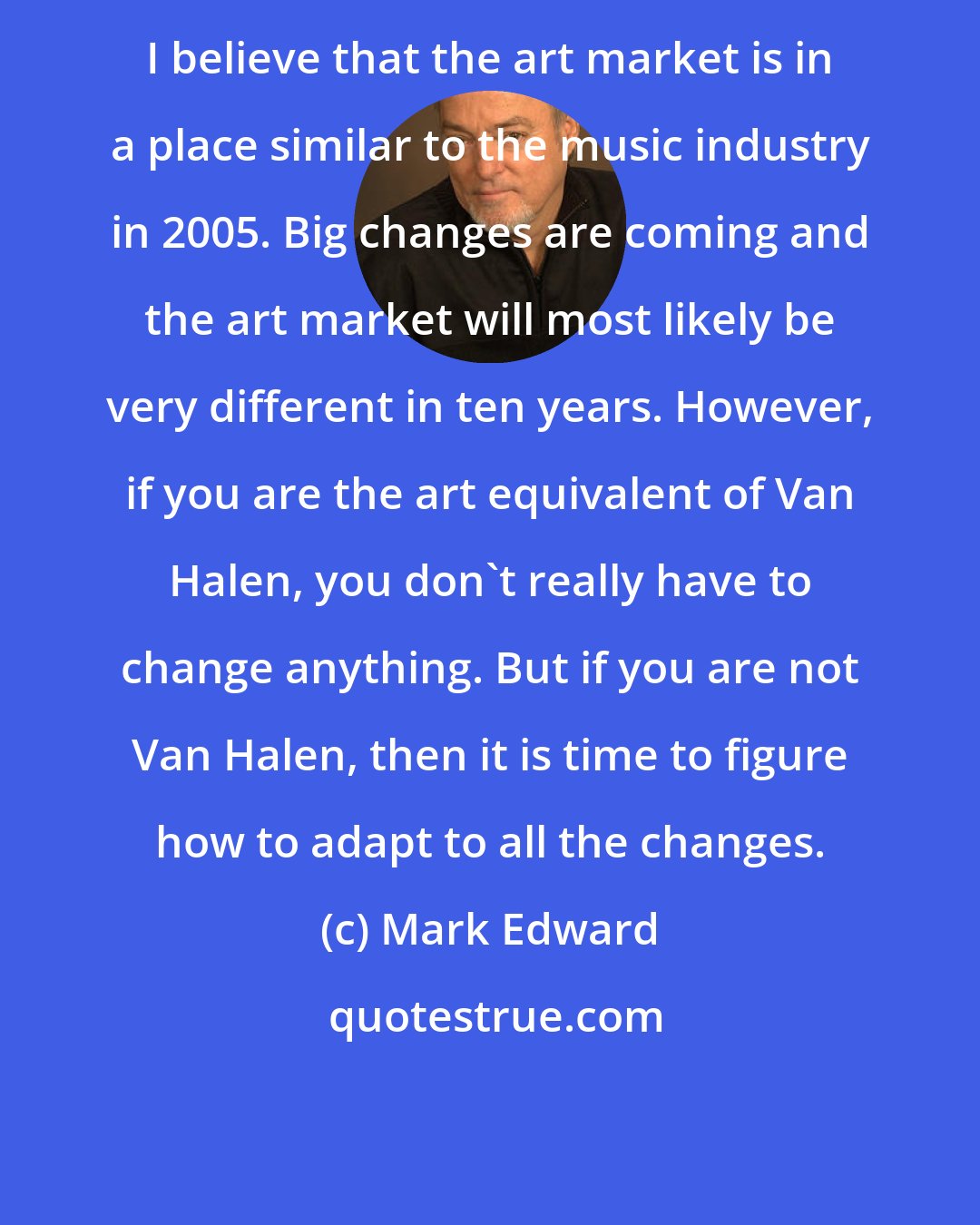 Mark Edward: I believe that the art market is in a place similar to the music industry in 2005. Big changes are coming and the art market will most likely be very different in ten years. However, if you are the art equivalent of Van Halen, you don't really have to change anything. But if you are not Van Halen, then it is time to figure how to adapt to all the changes.