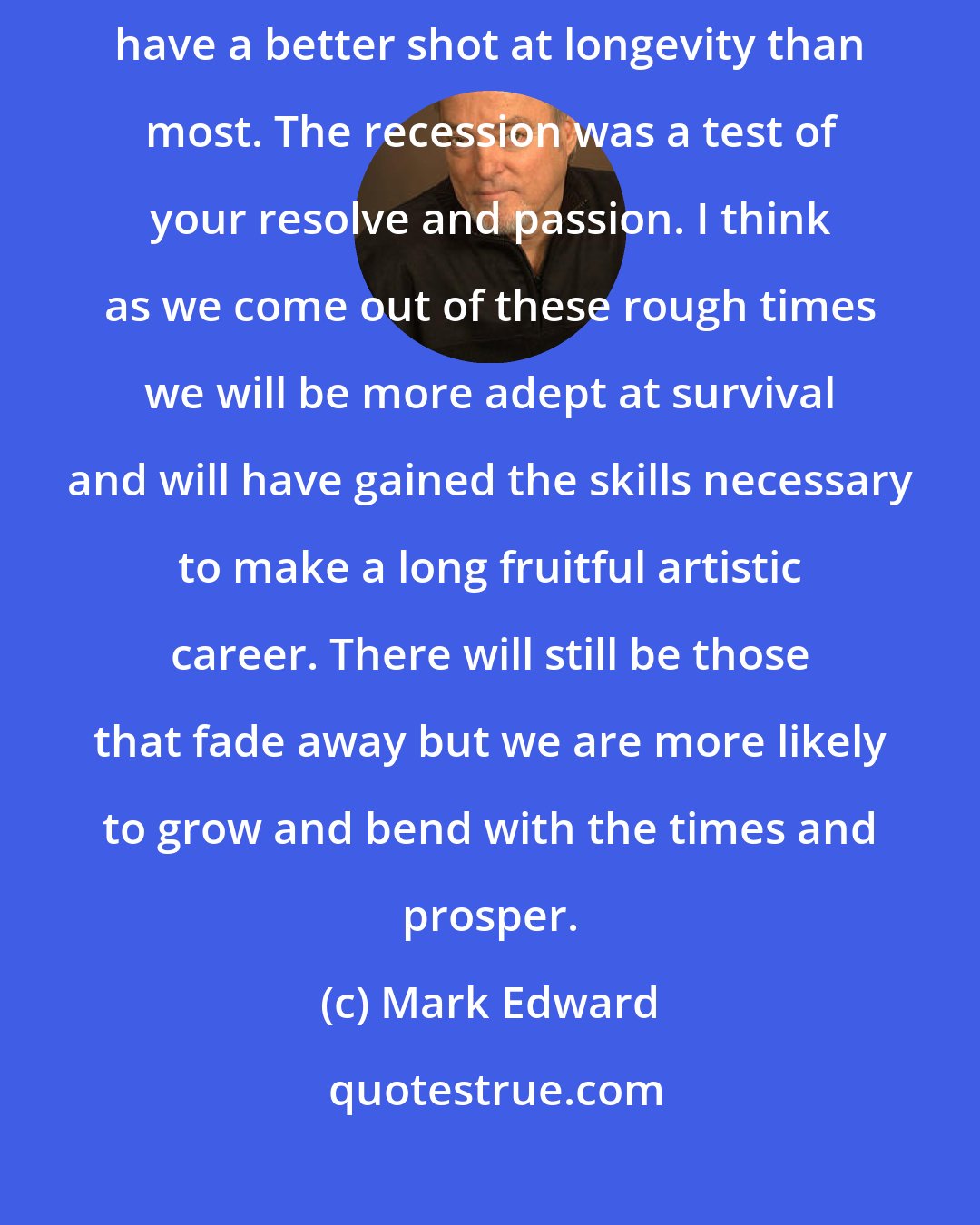 Mark Edward: I realized that the artists who managed to fight through this recession have a better shot at longevity than most. The recession was a test of your resolve and passion. I think as we come out of these rough times we will be more adept at survival and will have gained the skills necessary to make a long fruitful artistic career. There will still be those that fade away but we are more likely to grow and bend with the times and prosper.