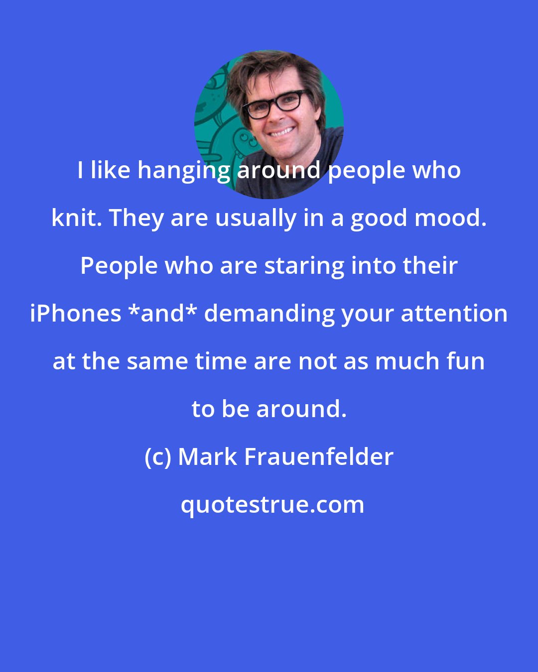 Mark Frauenfelder: I like hanging around people who knit. They are usually in a good mood. People who are staring into their iPhones *and* demanding your attention at the same time are not as much fun to be around.