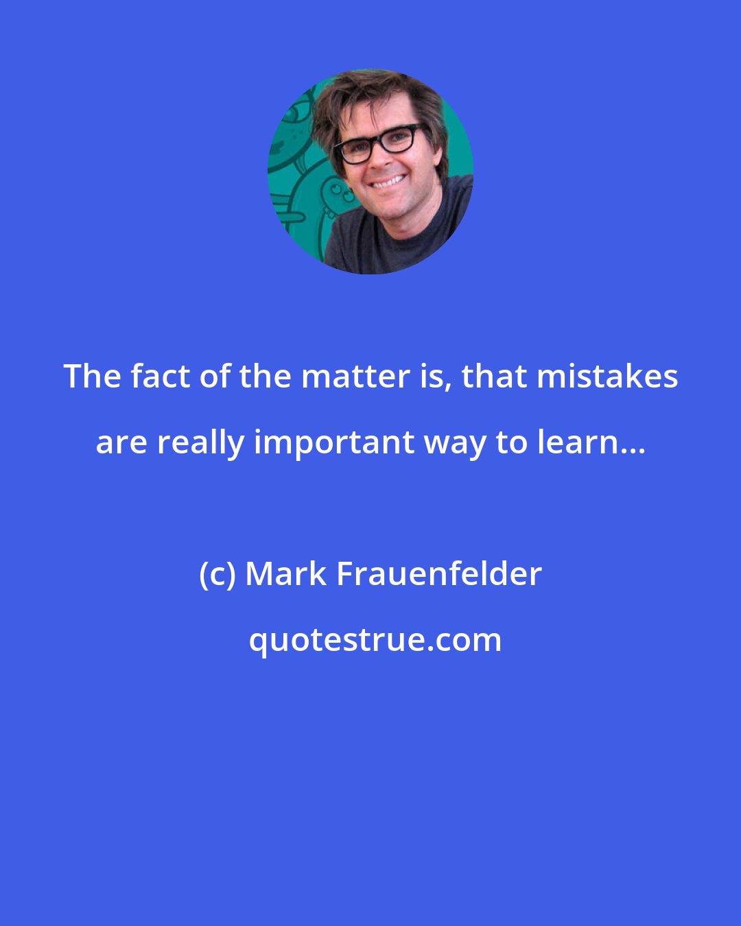 Mark Frauenfelder: The fact of the matter is, that mistakes are really important way to learn...