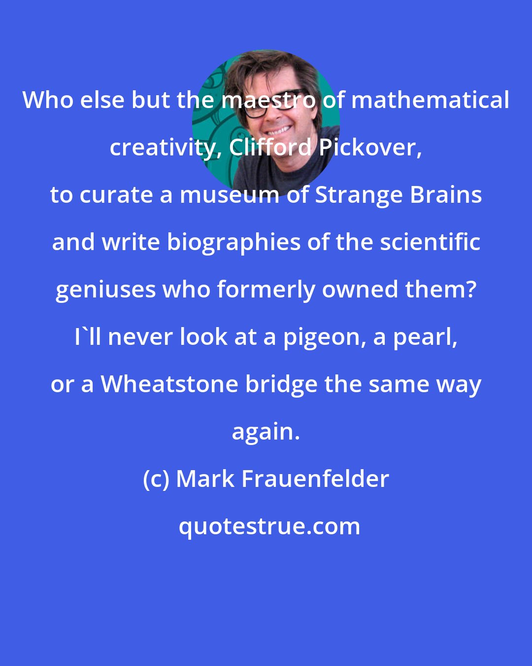 Mark Frauenfelder: Who else but the maestro of mathematical creativity, Clifford Pickover, to curate a museum of Strange Brains and write biographies of the scientific geniuses who formerly owned them? I'll never look at a pigeon, a pearl, or a Wheatstone bridge the same way again.