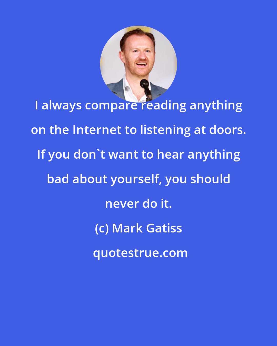 Mark Gatiss: I always compare reading anything on the Internet to listening at doors. If you don't want to hear anything bad about yourself, you should never do it.