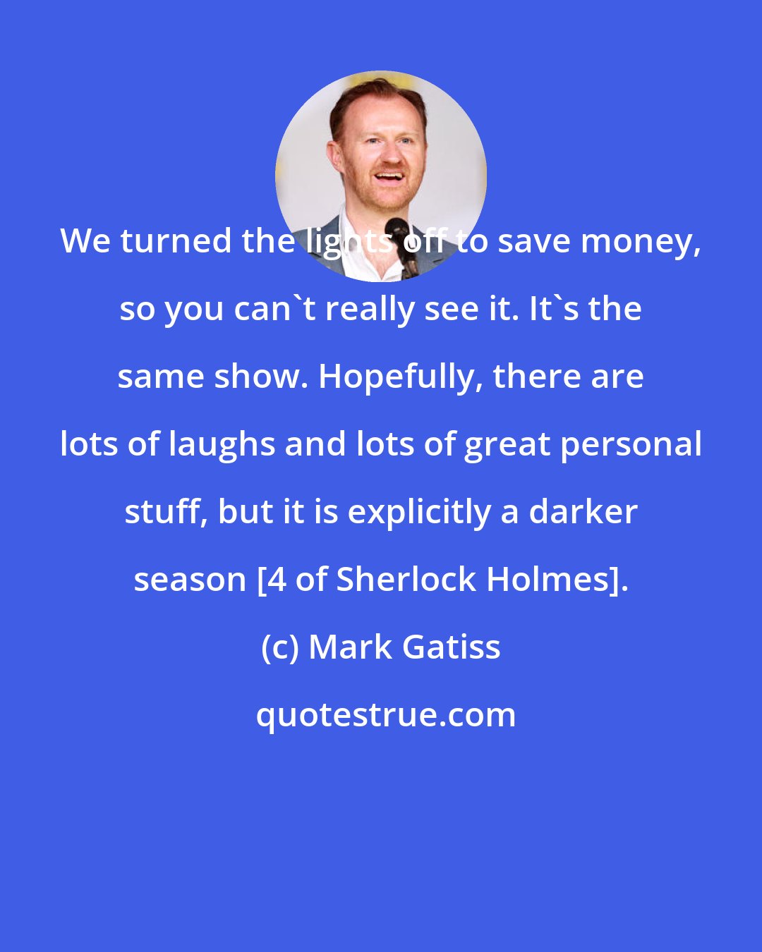 Mark Gatiss: We turned the lights off to save money, so you can't really see it. It's the same show. Hopefully, there are lots of laughs and lots of great personal stuff, but it is explicitly a darker season [4 of Sherlock Holmes].