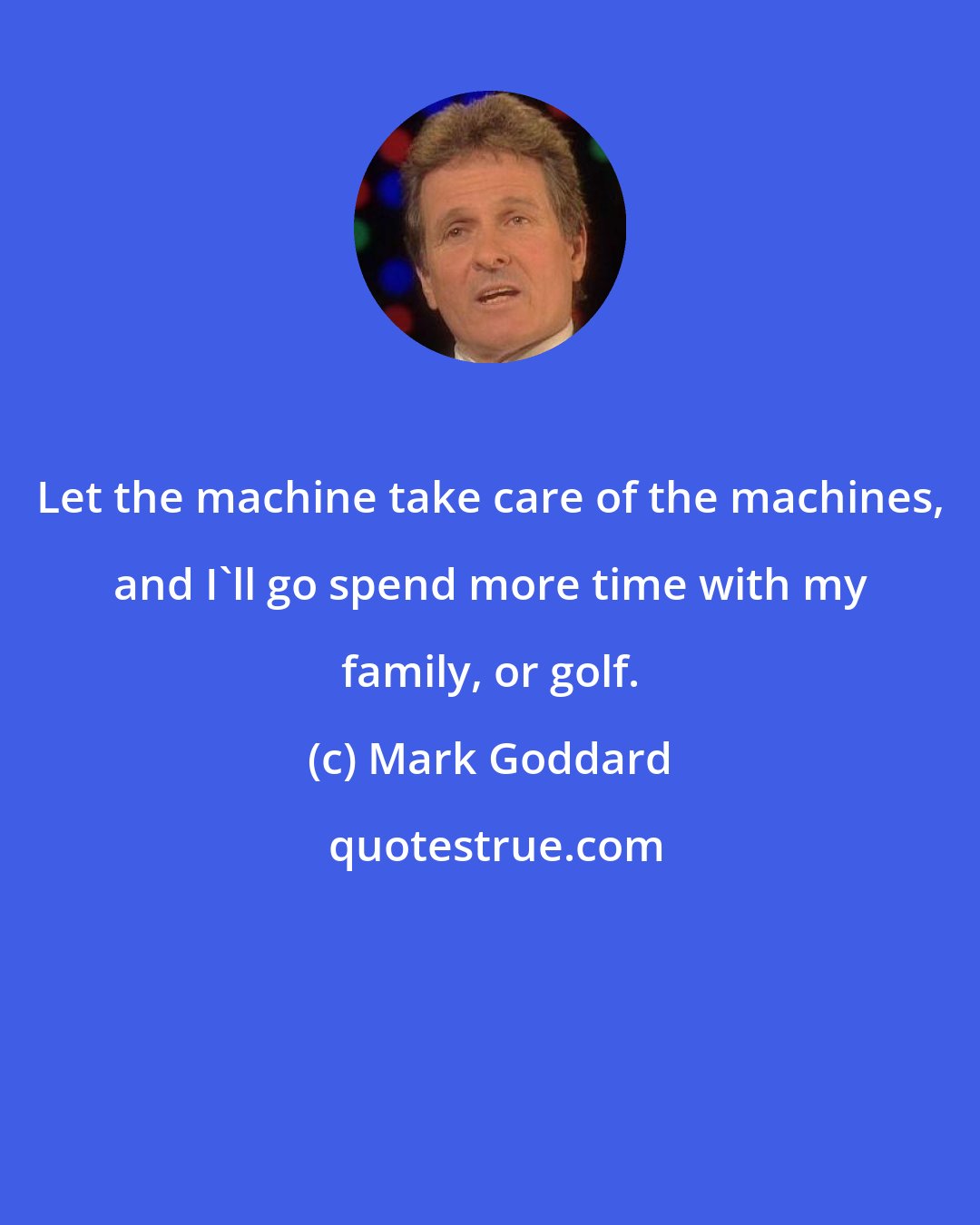 Mark Goddard: Let the machine take care of the machines, and I'll go spend more time with my family, or golf.