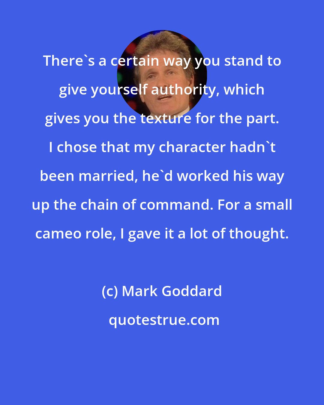 Mark Goddard: There's a certain way you stand to give yourself authority, which gives you the texture for the part. I chose that my character hadn't been married, he'd worked his way up the chain of command. For a small cameo role, I gave it a lot of thought.