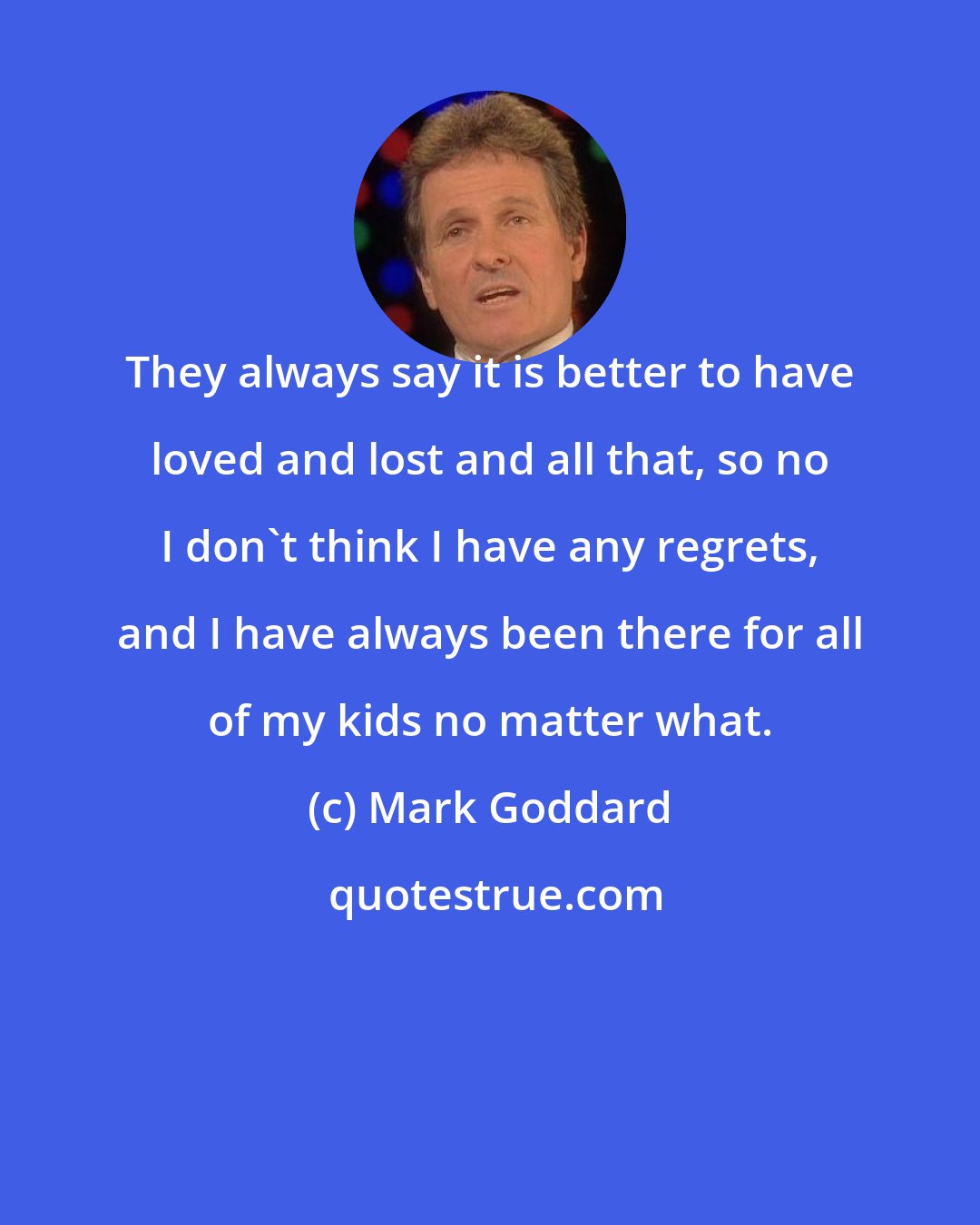 Mark Goddard: They always say it is better to have loved and lost and all that, so no I don't think I have any regrets, and I have always been there for all of my kids no matter what.