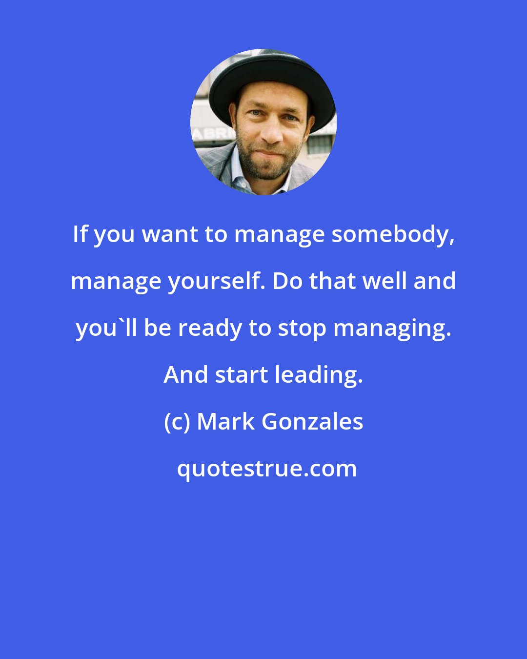 Mark Gonzales: If you want to manage somebody, manage yourself. Do that well and you'll be ready to stop managing. And start leading.