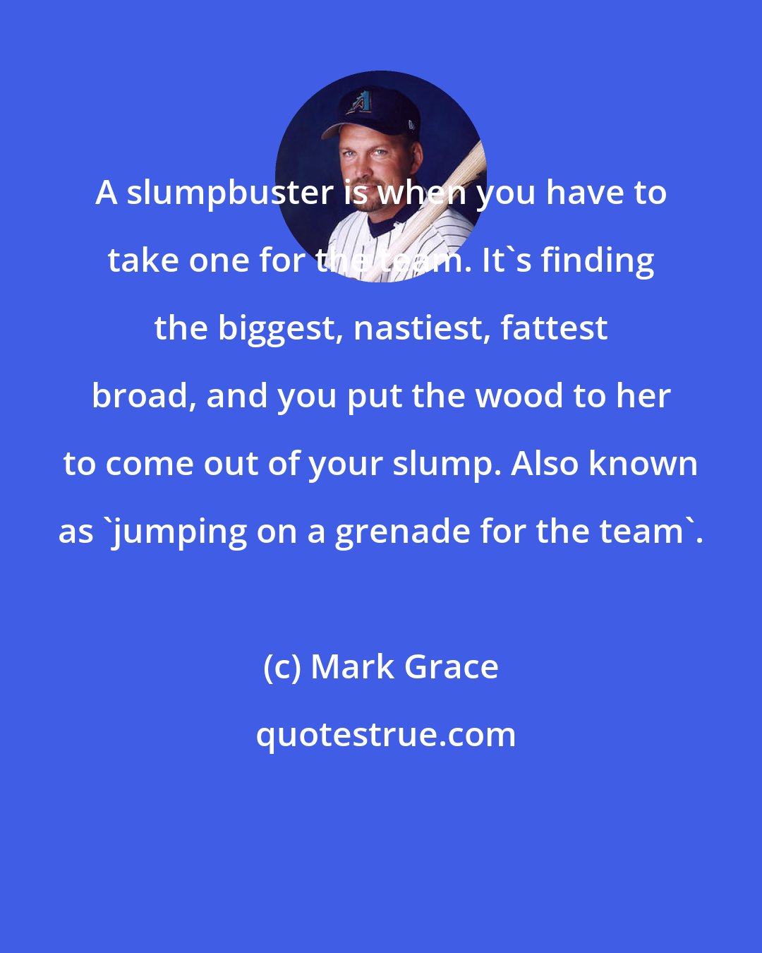 Mark Grace: A slumpbuster is when you have to take one for the team. It's finding the biggest, nastiest, fattest broad, and you put the wood to her to come out of your slump. Also known as 'jumping on a grenade for the team'.