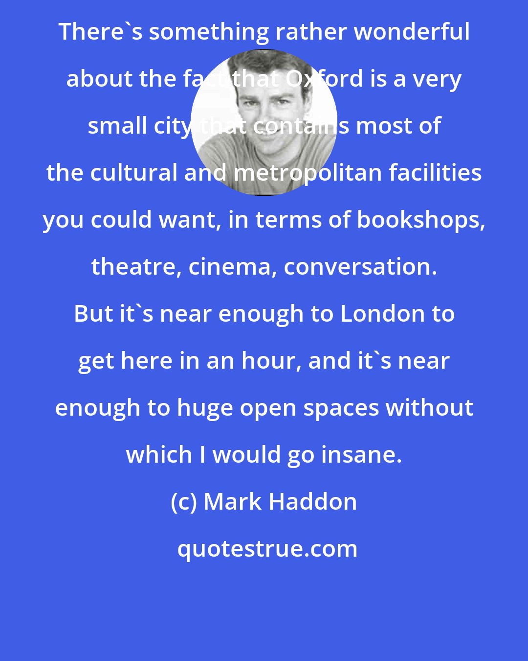 Mark Haddon: There's something rather wonderful about the fact that Oxford is a very small city that contains most of the cultural and metropolitan facilities you could want, in terms of bookshops, theatre, cinema, conversation. But it's near enough to London to get here in an hour, and it's near enough to huge open spaces without which I would go insane.