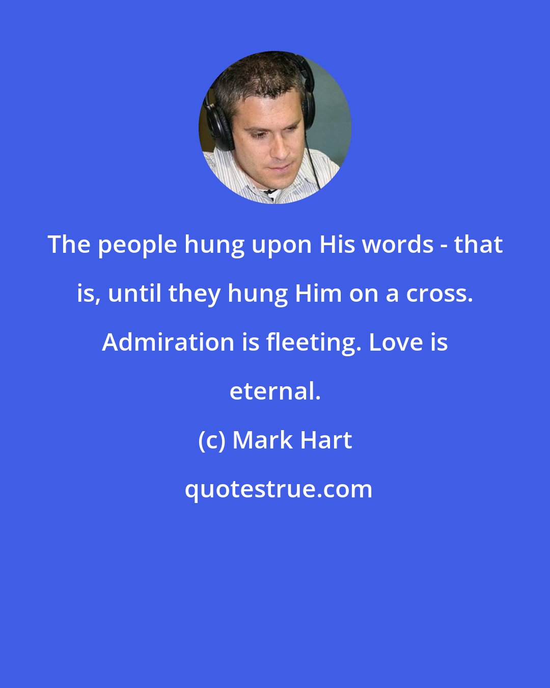 Mark Hart: The people hung upon His words - that is, until they hung Him on a cross. Admiration is fleeting. Love is eternal.