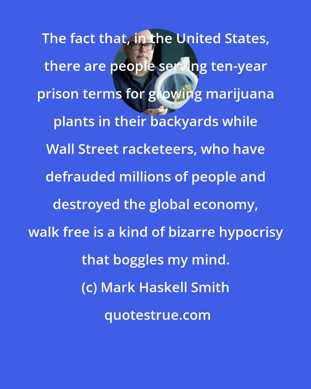 Mark Haskell Smith: The fact that, in the United States, there are people serving ten-year prison terms for growing marijuana plants in their backyards while Wall Street racketeers, who have defrauded millions of people and destroyed the global economy, walk free is a kind of bizarre hypocrisy that boggles my mind.