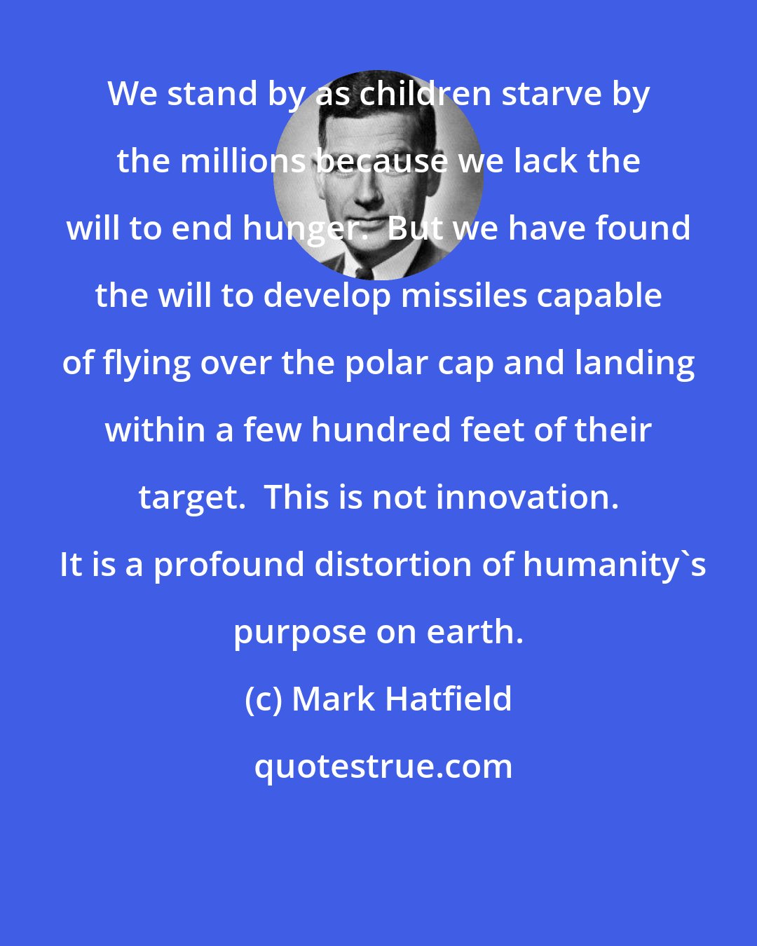 Mark Hatfield: We stand by as children starve by the millions because we lack the will to end hunger.  But we have found the will to develop missiles capable of flying over the polar cap and landing within a few hundred feet of their target.  This is not innovation.  It is a profound distortion of humanity's purpose on earth.