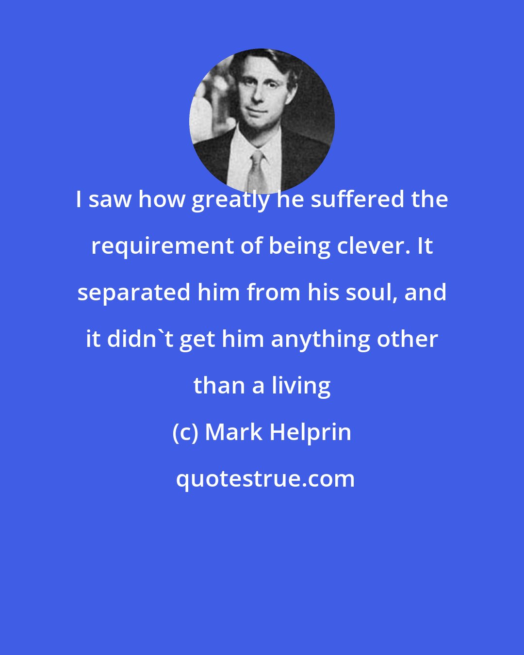 Mark Helprin: I saw how greatly he suffered the requirement of being clever. It separated him from his soul, and it didn't get him anything other than a living