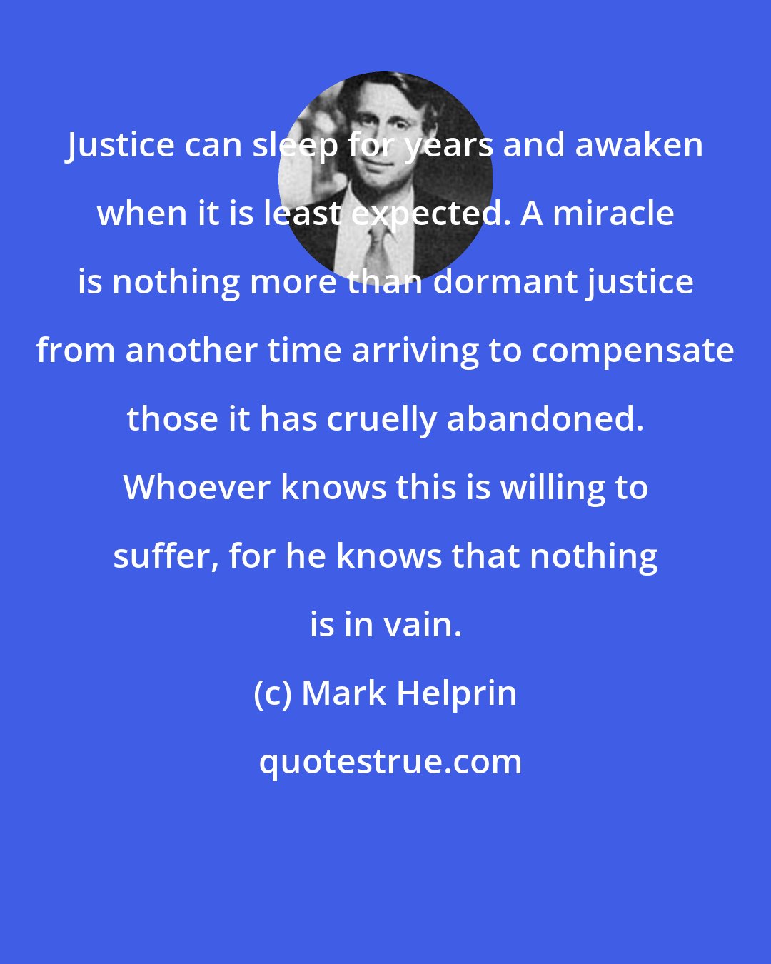 Mark Helprin: Justice can sleep for years and awaken when it is least expected. A miracle is nothing more than dormant justice from another time arriving to compensate those it has cruelly abandoned. Whoever knows this is willing to suffer, for he knows that nothing is in vain.