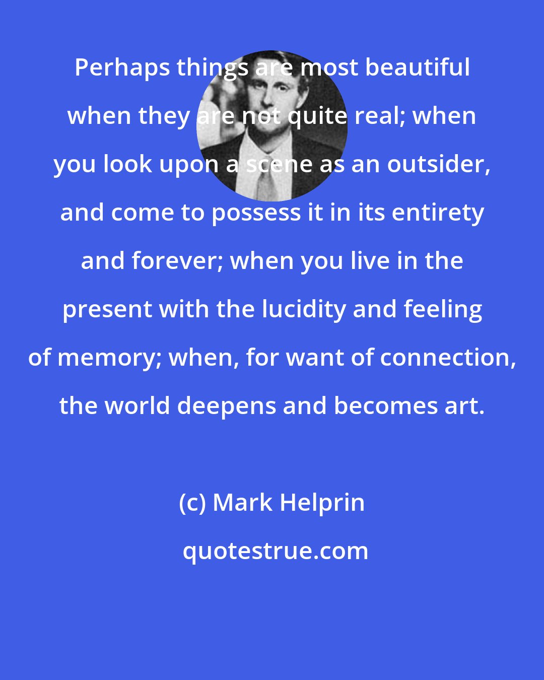 Mark Helprin: Perhaps things are most beautiful when they are not quite real; when you look upon a scene as an outsider, and come to possess it in its entirety and forever; when you live in the present with the lucidity and feeling of memory; when, for want of connection, the world deepens and becomes art.