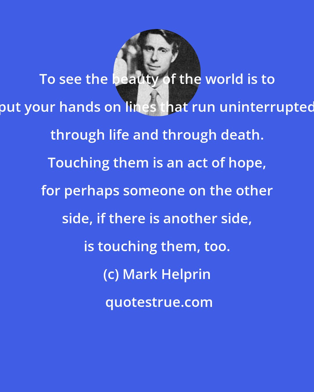 Mark Helprin: To see the beauty of the world is to put your hands on lines that run uninterrupted through life and through death. Touching them is an act of hope, for perhaps someone on the other side, if there is another side, is touching them, too.