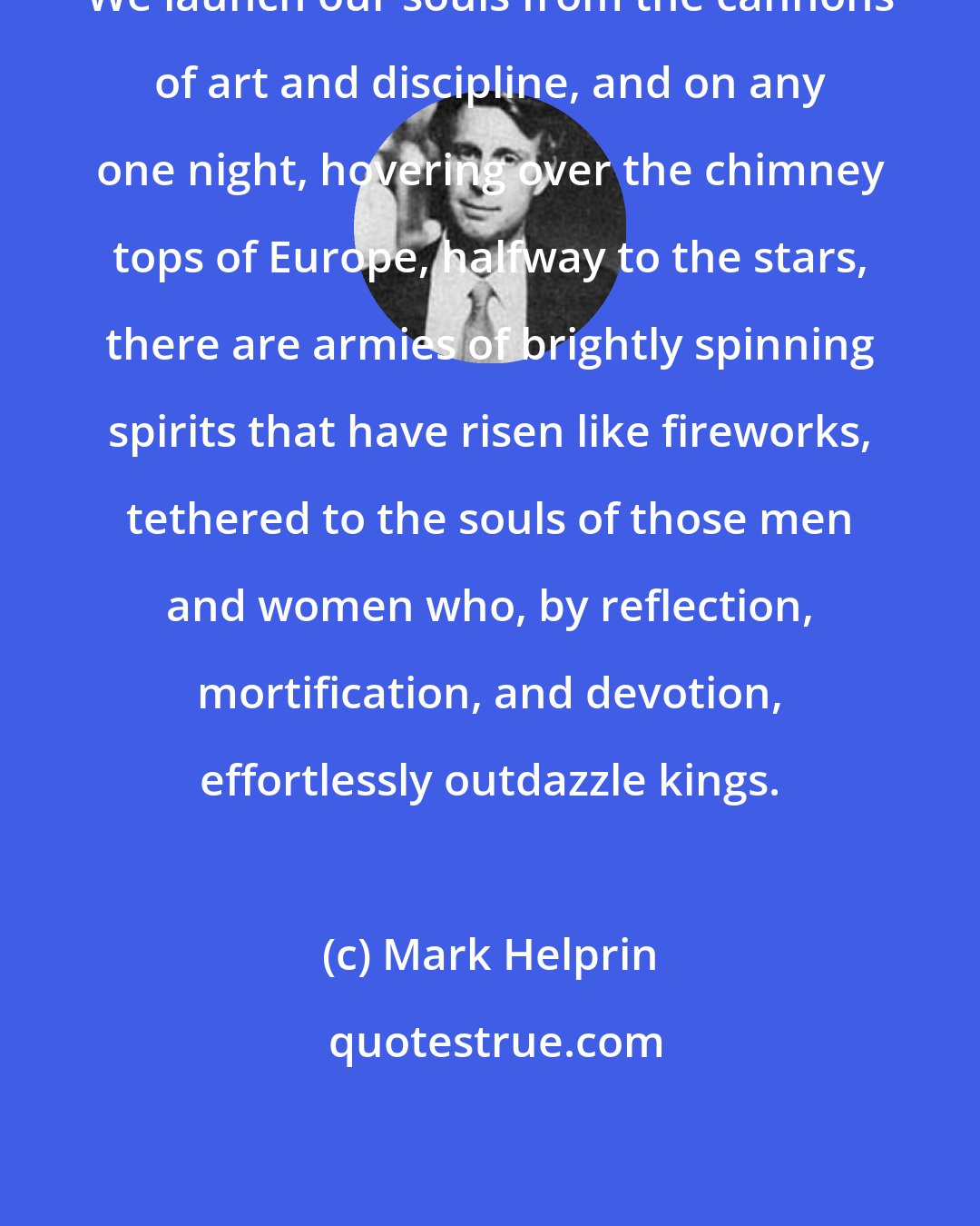 Mark Helprin: We launch our souls from the cannons of art and discipline, and on any one night, hovering over the chimney tops of Europe, halfway to the stars, there are armies of brightly spinning spirits that have risen like fireworks, tethered to the souls of those men and women who, by reflection, mortification, and devotion, effortlessly outdazzle kings.