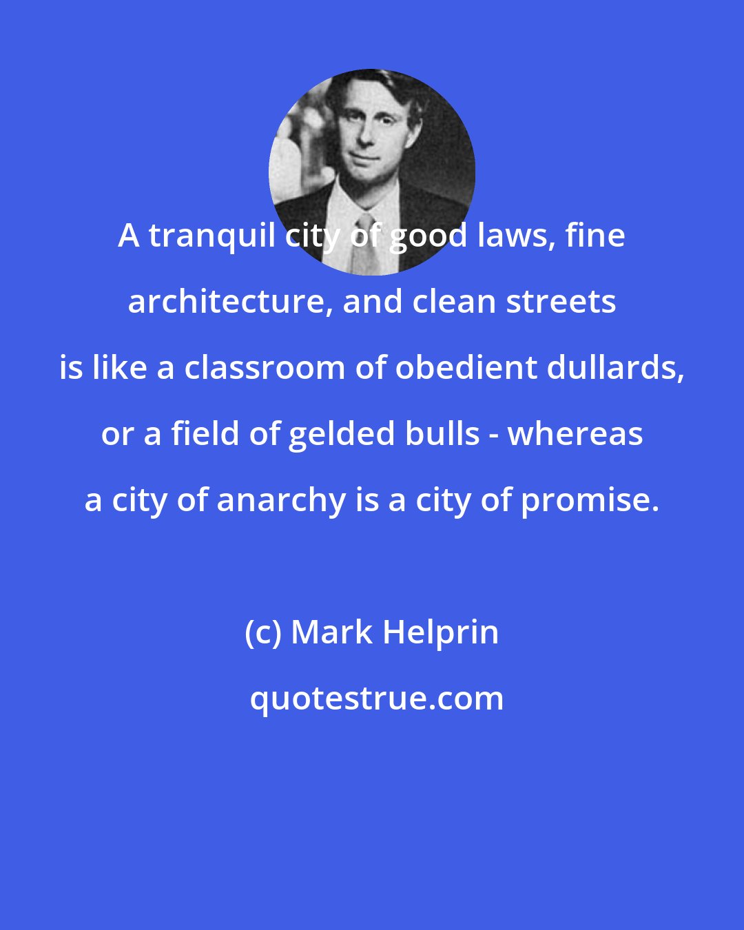 Mark Helprin: A tranquil city of good laws, fine architecture, and clean streets is like a classroom of obedient dullards, or a field of gelded bulls - whereas a city of anarchy is a city of promise.