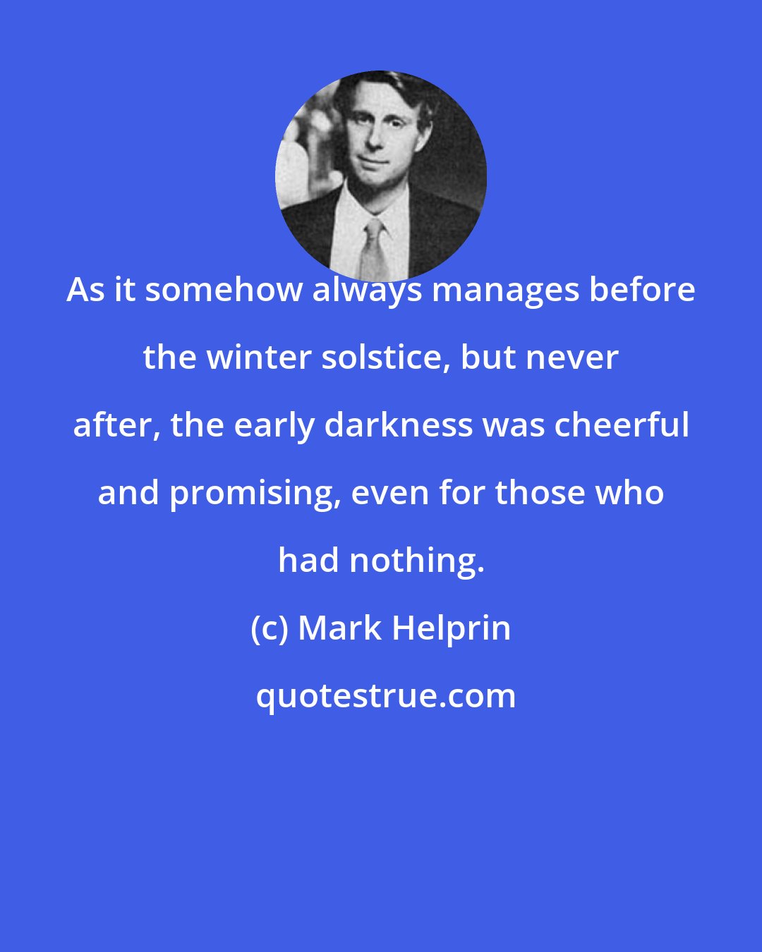 Mark Helprin: As it somehow always manages before the winter solstice, but never after, the early darkness was cheerful and promising, even for those who had nothing.