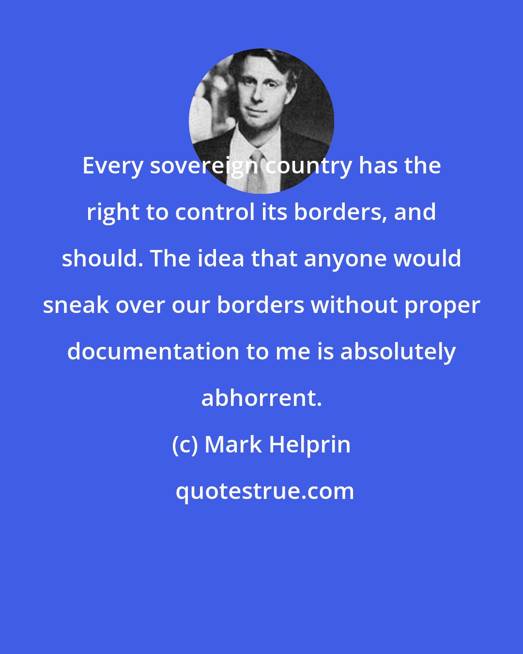 Mark Helprin: Every sovereign country has the right to control its borders, and should. The idea that anyone would sneak over our borders without proper documentation to me is absolutely abhorrent.