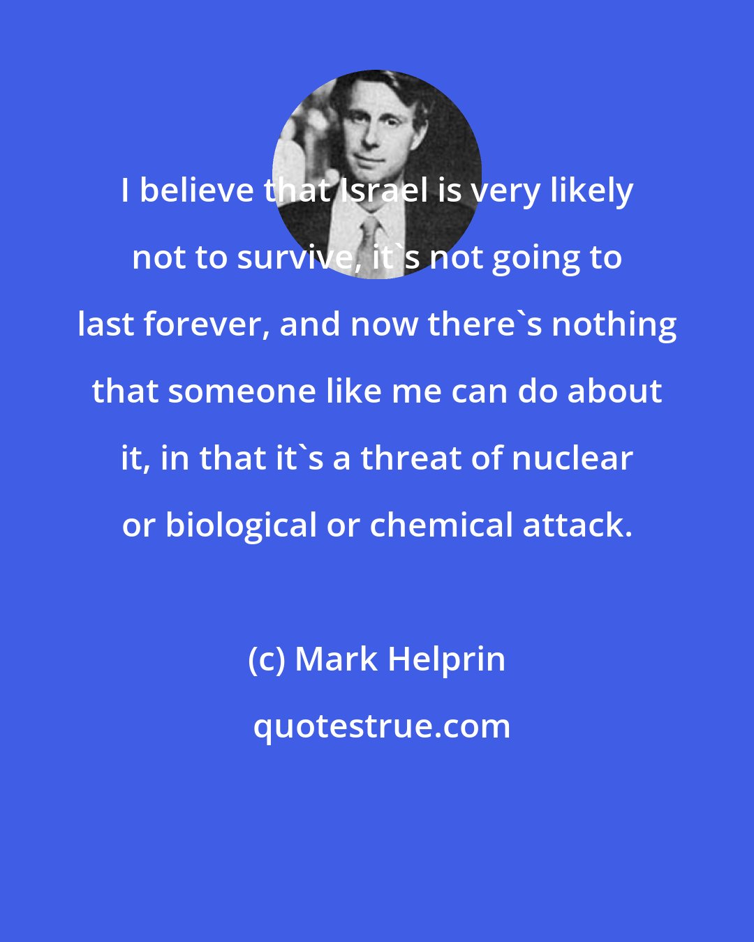 Mark Helprin: I believe that Israel is very likely not to survive, it's not going to last forever, and now there's nothing that someone like me can do about it, in that it's a threat of nuclear or biological or chemical attack.