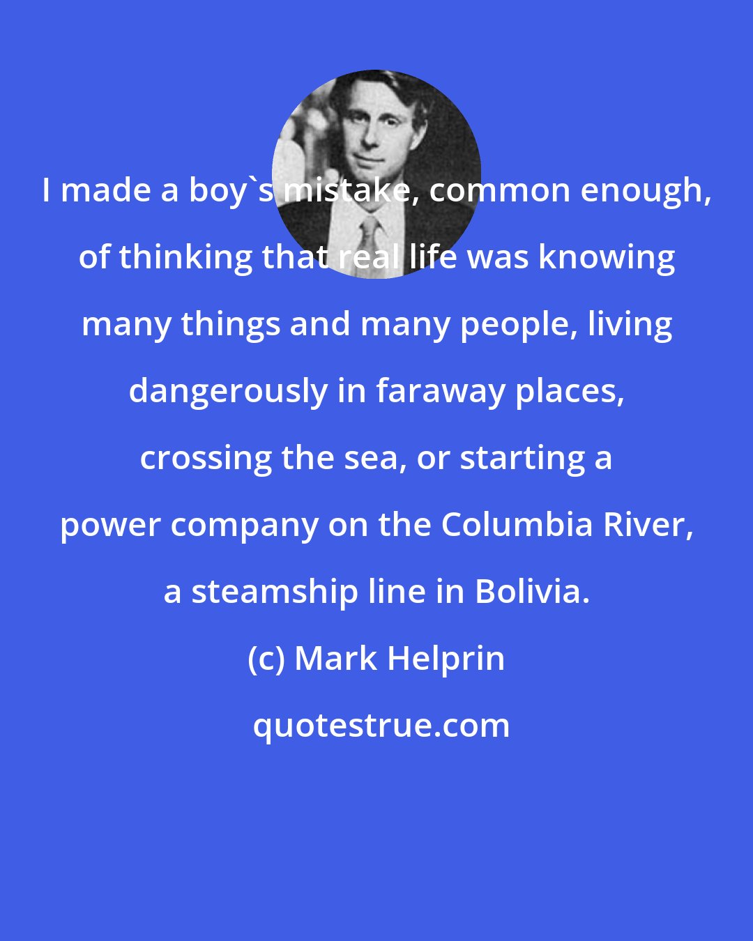 Mark Helprin: I made a boy's mistake, common enough, of thinking that real life was knowing many things and many people, living dangerously in faraway places, crossing the sea, or starting a power company on the Columbia River, a steamship line in Bolivia.