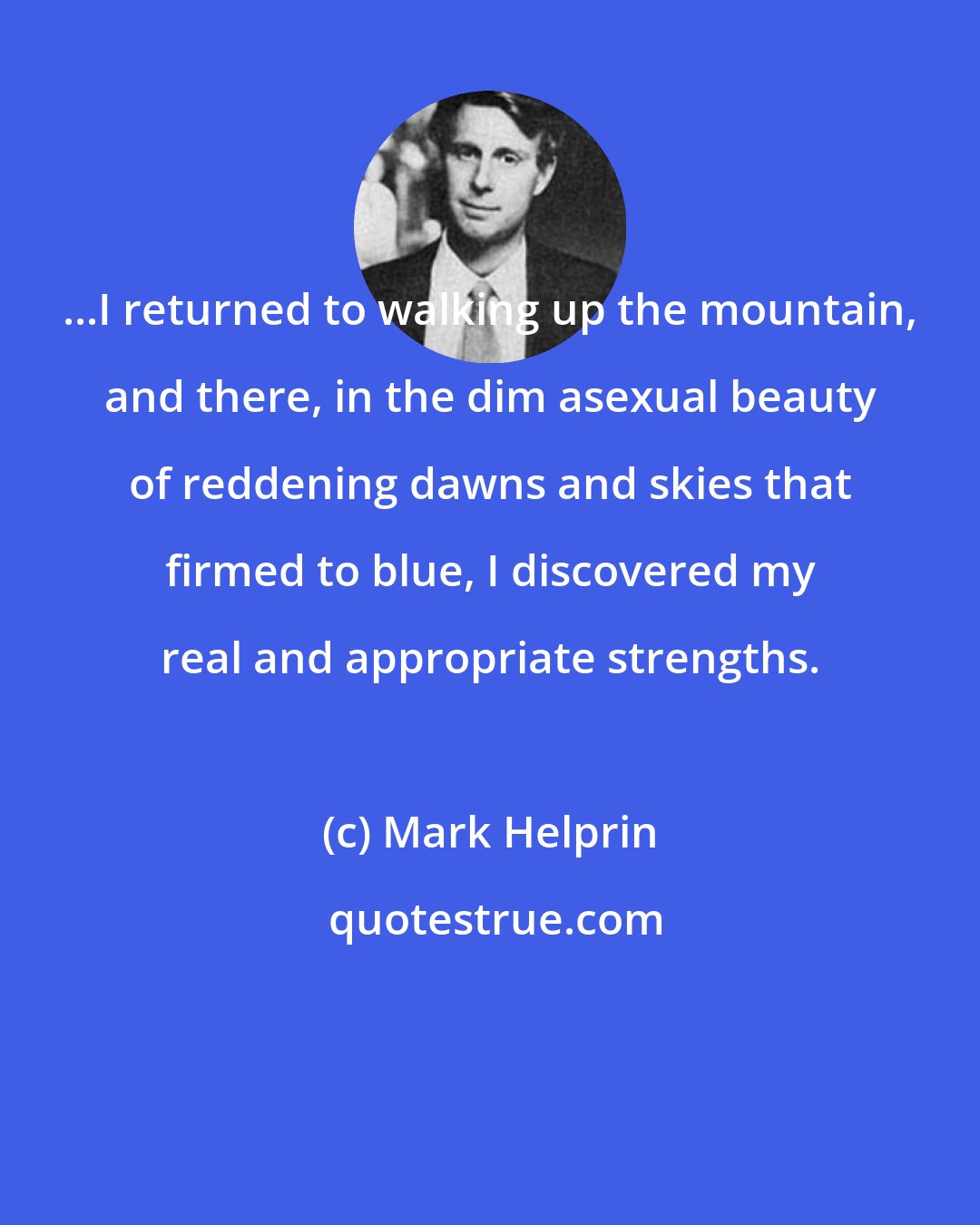 Mark Helprin: ...I returned to walking up the mountain, and there, in the dim asexual beauty of reddening dawns and skies that firmed to blue, I discovered my real and appropriate strengths.