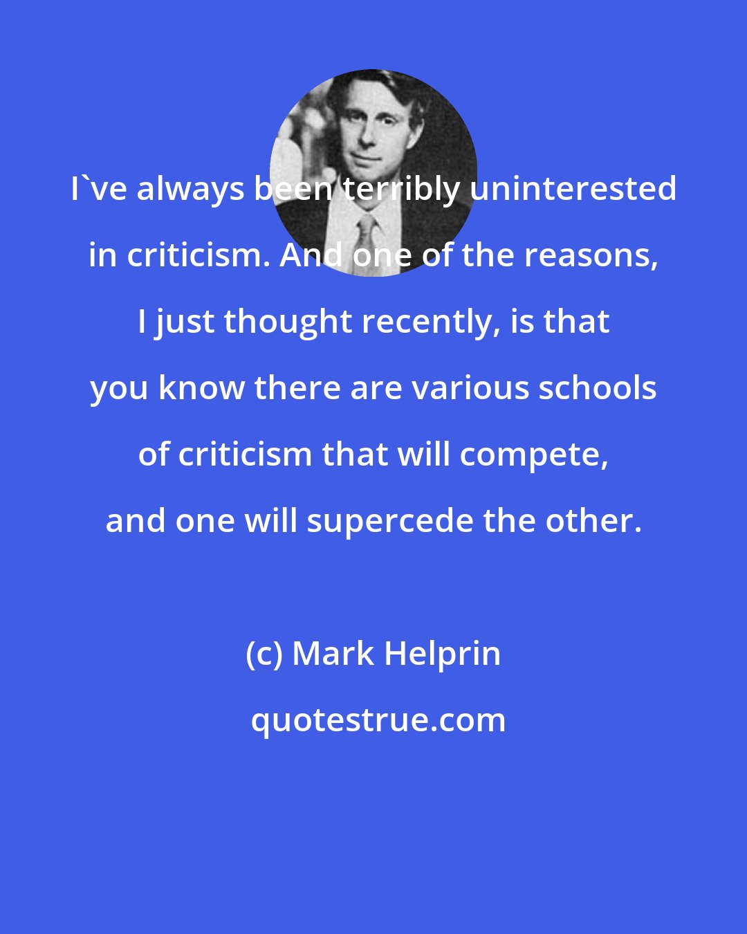 Mark Helprin: I've always been terribly uninterested in criticism. And one of the reasons, I just thought recently, is that you know there are various schools of criticism that will compete, and one will supercede the other.