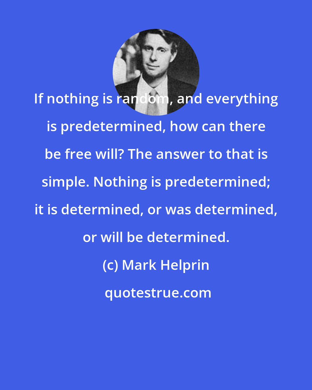 Mark Helprin: If nothing is random, and everything is predetermined, how can there be free will? The answer to that is simple. Nothing is predetermined; it is determined, or was determined, or will be determined.