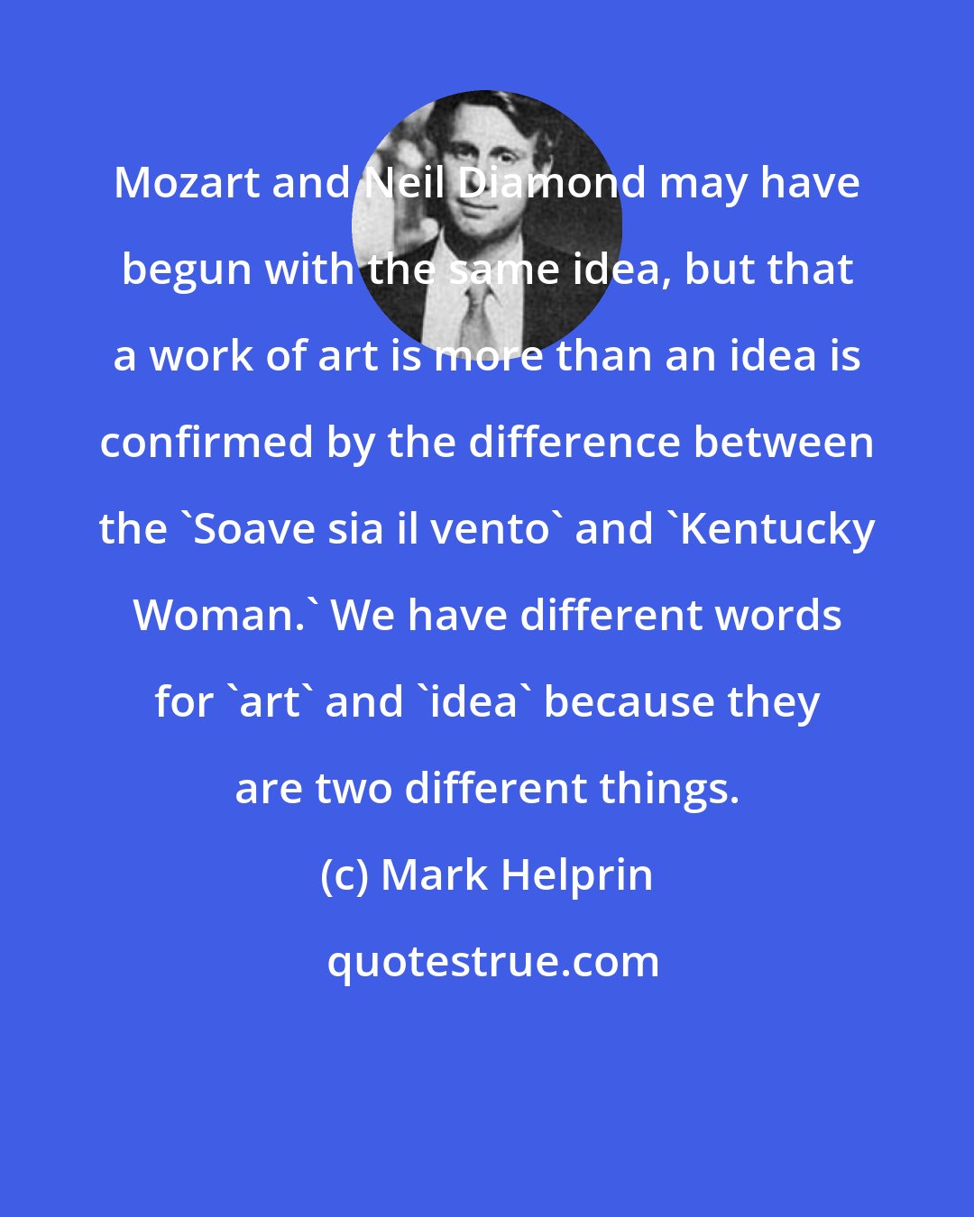 Mark Helprin: Mozart and Neil Diamond may have begun with the same idea, but that a work of art is more than an idea is confirmed by the difference between the 'Soave sia il vento' and 'Kentucky Woman.' We have different words for 'art' and 'idea' because they are two different things.