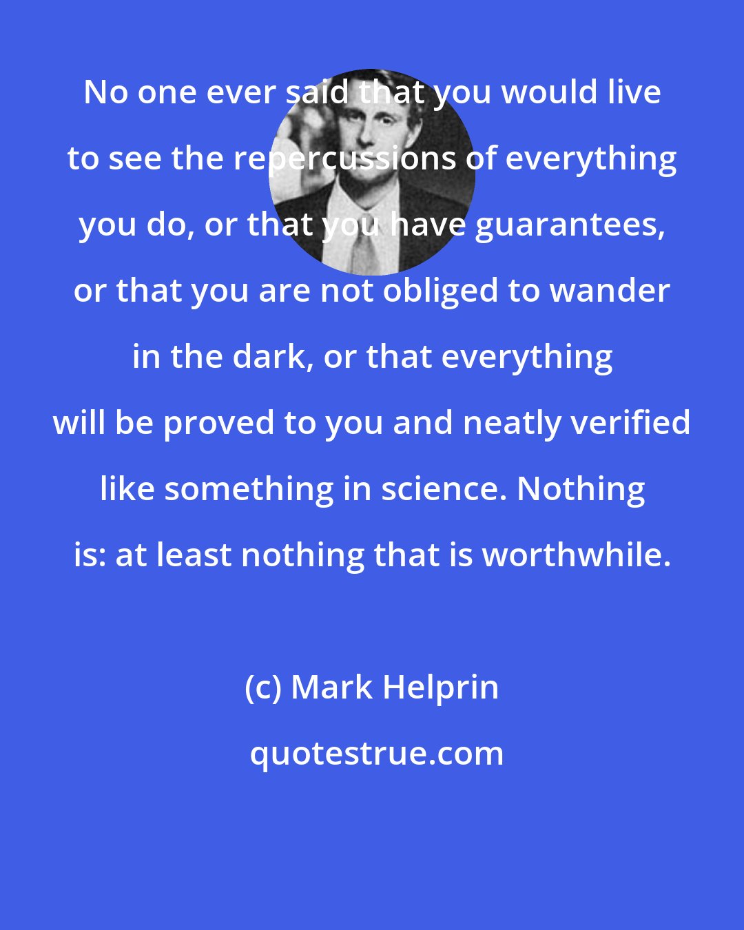 Mark Helprin: No one ever said that you would live to see the repercussions of everything you do, or that you have guarantees, or that you are not obliged to wander in the dark, or that everything will be proved to you and neatly verified like something in science. Nothing is: at least nothing that is worthwhile.