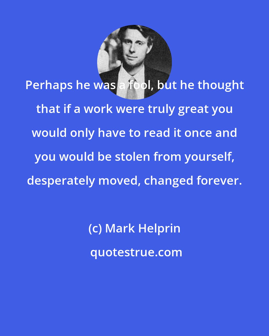 Mark Helprin: Perhaps he was a fool, but he thought that if a work were truly great you would only have to read it once and you would be stolen from yourself, desperately moved, changed forever.