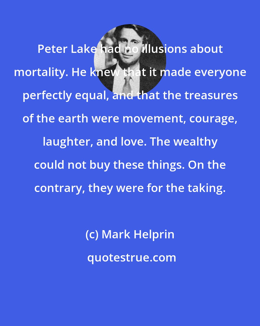 Mark Helprin: Peter Lake had no illusions about mortality. He knew that it made everyone perfectly equal, and that the treasures of the earth were movement, courage, laughter, and love. The wealthy could not buy these things. On the contrary, they were for the taking.