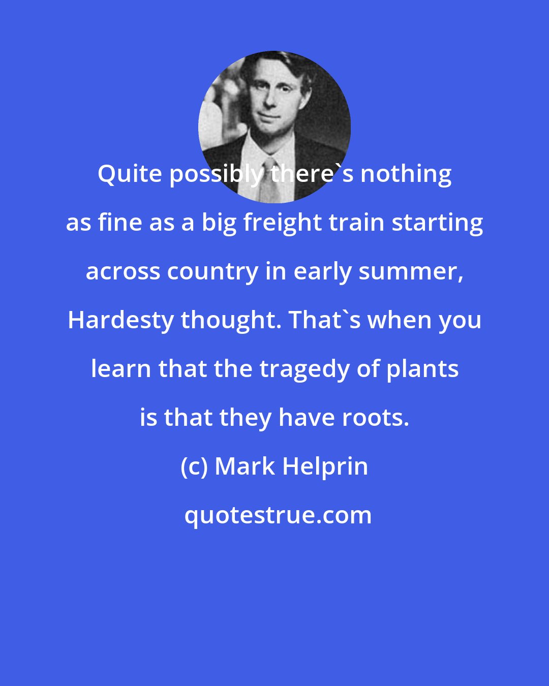 Mark Helprin: Quite possibly there's nothing as fine as a big freight train starting across country in early summer, Hardesty thought. That's when you learn that the tragedy of plants is that they have roots.