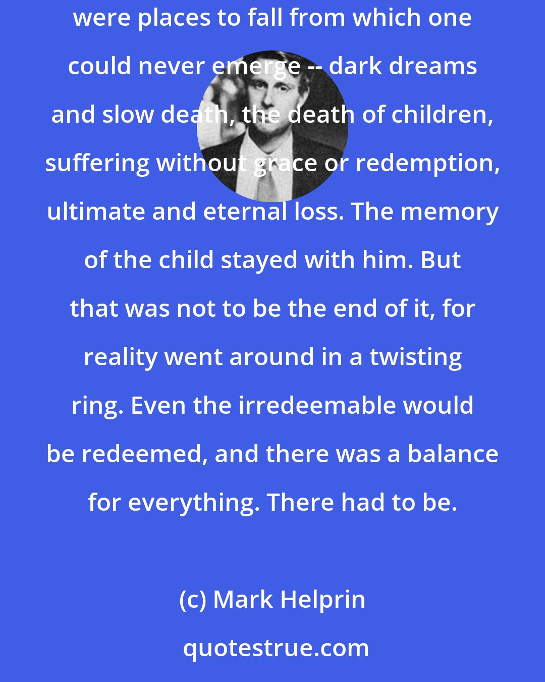 Mark Helprin: Such a thing as the child left alone to die in the hallway was unknown on the marsh. But here, in the dawn, was mortality itself. In the city were places to fall from which one could never emerge -- dark dreams and slow death, the death of children, suffering without grace or redemption, ultimate and eternal loss. The memory of the child stayed with him. But that was not to be the end of it, for reality went around in a twisting ring. Even the irredeemable would be redeemed, and there was a balance for everything. There had to be.