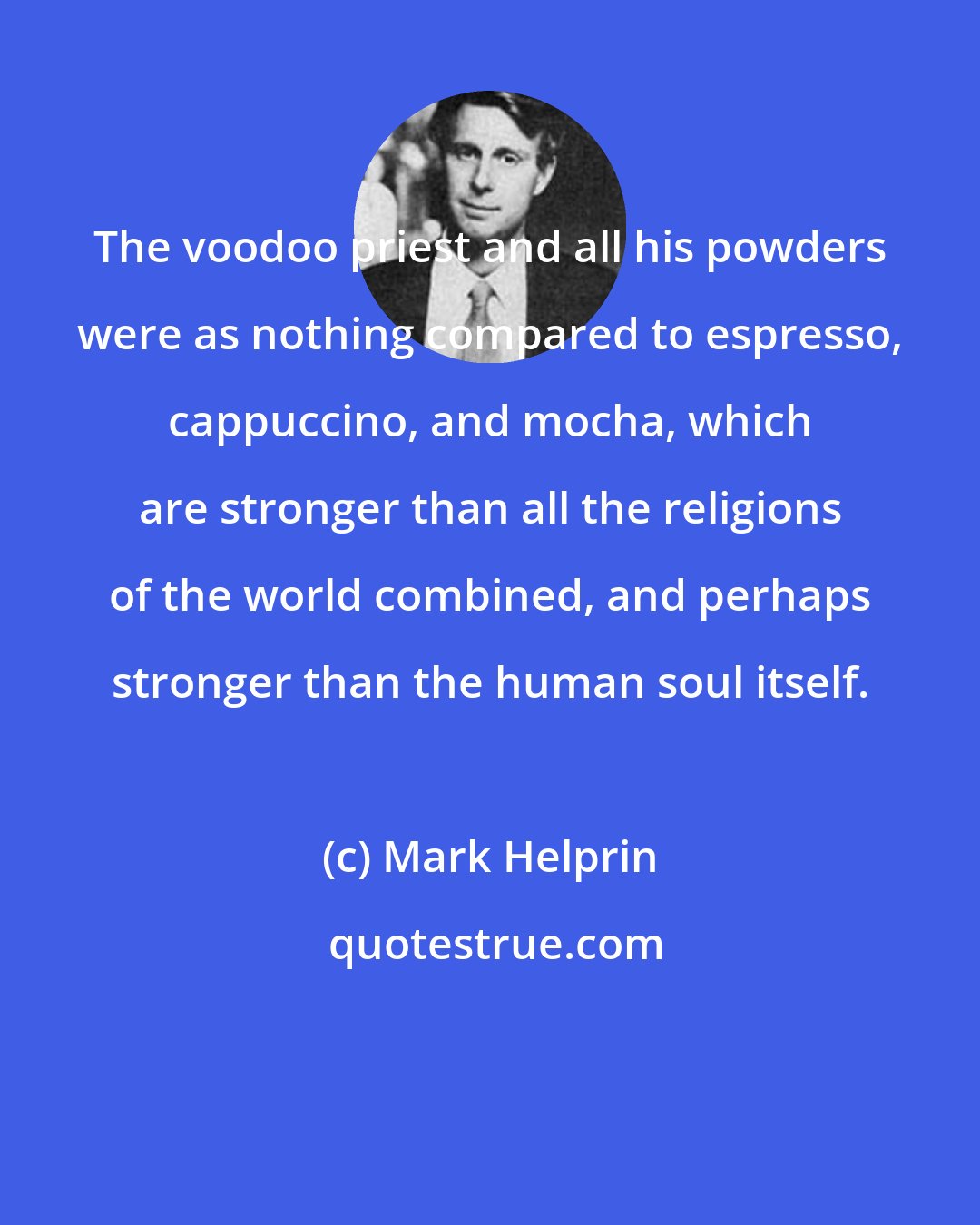 Mark Helprin: The voodoo priest and all his powders were as nothing compared to espresso, cappuccino, and mocha, which are stronger than all the religions of the world combined, and perhaps stronger than the human soul itself.