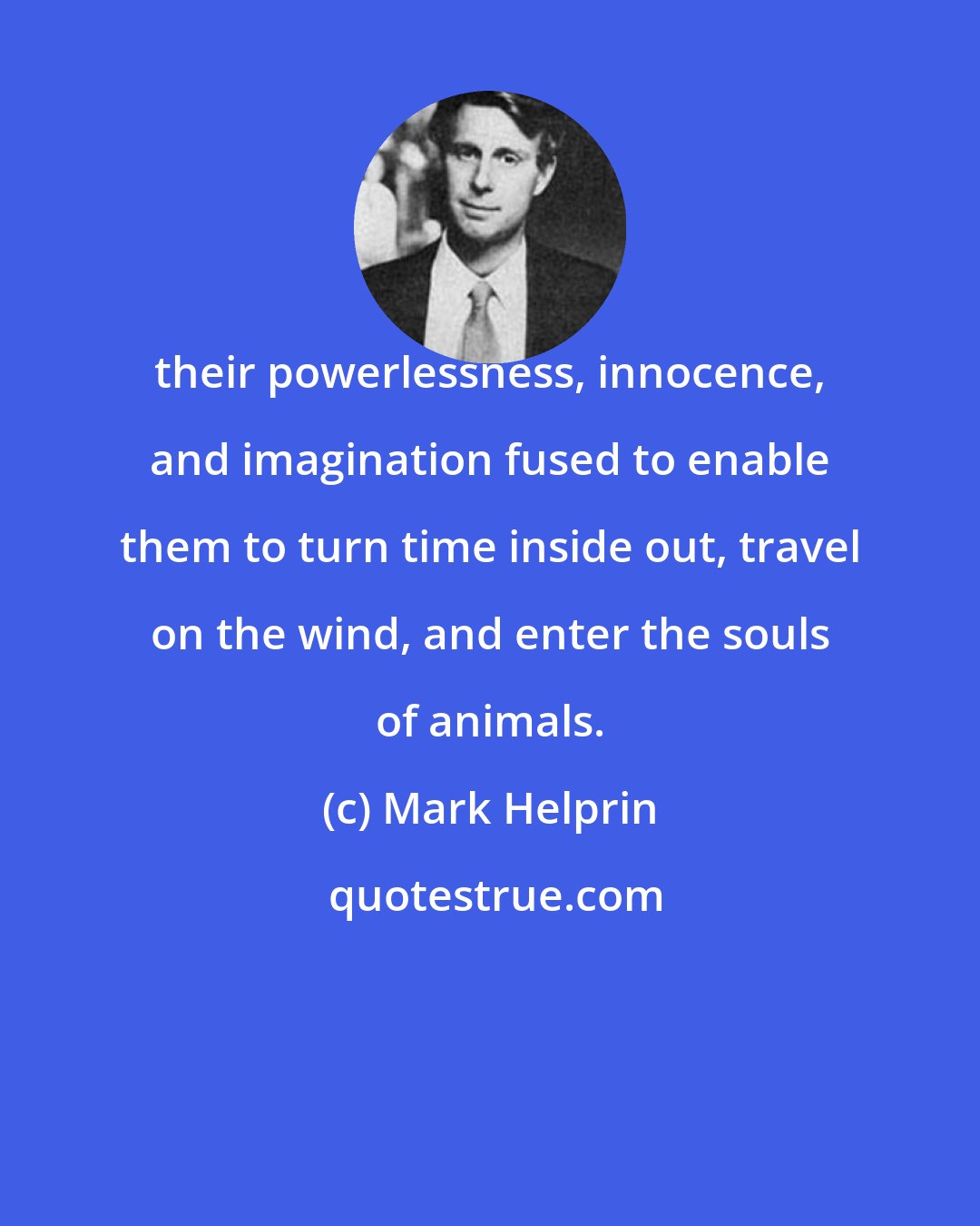 Mark Helprin: their powerlessness, innocence, and imagination fused to enable them to turn time inside out, travel on the wind, and enter the souls of animals.