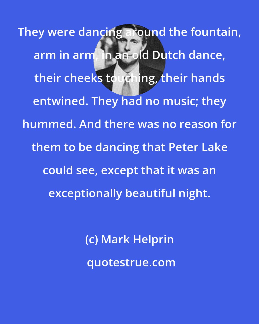 Mark Helprin: They were dancing around the fountain, arm in arm, in an old Dutch dance, their cheeks touching, their hands entwined. They had no music; they hummed. And there was no reason for them to be dancing that Peter Lake could see, except that it was an exceptionally beautiful night.