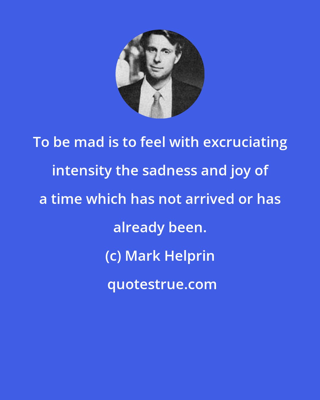 Mark Helprin: To be mad is to feel with excruciating intensity the sadness and joy of a time which has not arrived or has already been.