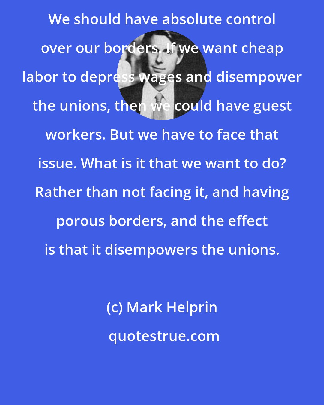 Mark Helprin: We should have absolute control over our borders. If we want cheap labor to depress wages and disempower the unions, then we could have guest workers. But we have to face that issue. What is it that we want to do? Rather than not facing it, and having porous borders, and the effect is that it disempowers the unions.