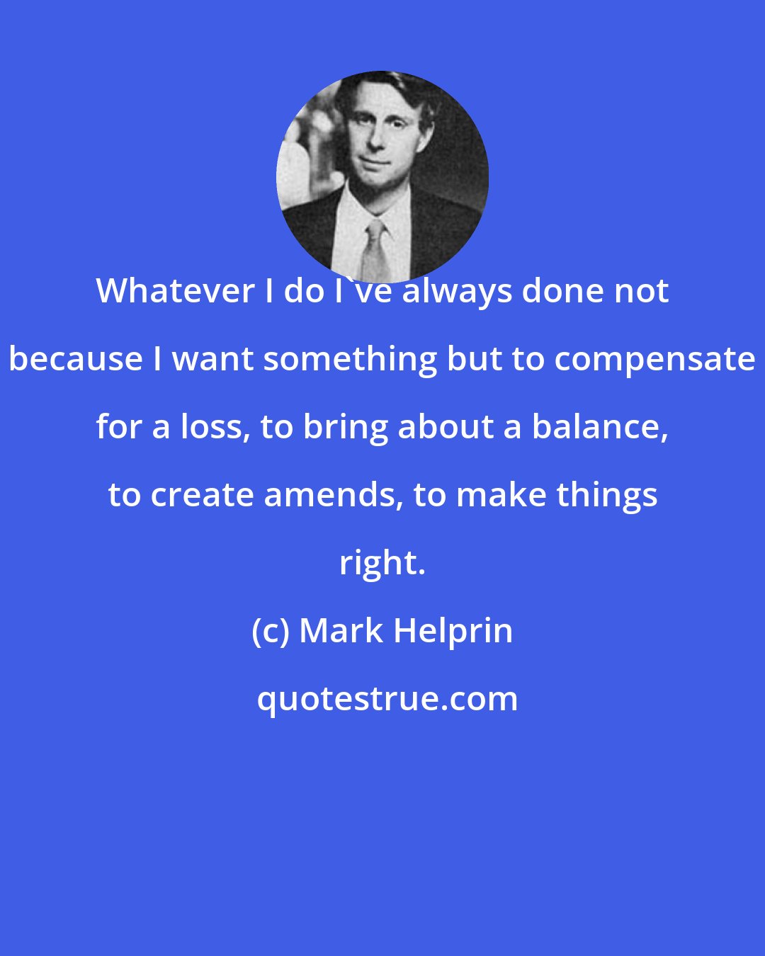 Mark Helprin: Whatever I do I've always done not because I want something but to compensate for a loss, to bring about a balance, to create amends, to make things right.