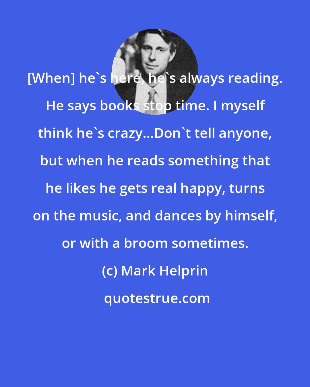 Mark Helprin: [When] he's here, he's always reading. He says books stop time. I myself think he's crazy...Don't tell anyone, but when he reads something that he likes he gets real happy, turns on the music, and dances by himself, or with a broom sometimes.