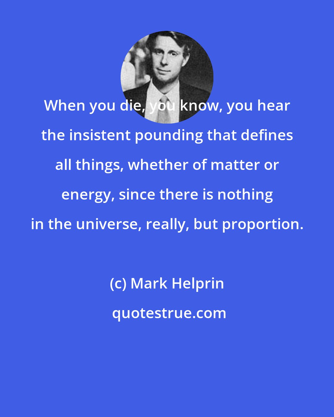 Mark Helprin: When you die, you know, you hear the insistent pounding that defines all things, whether of matter or energy, since there is nothing in the universe, really, but proportion.