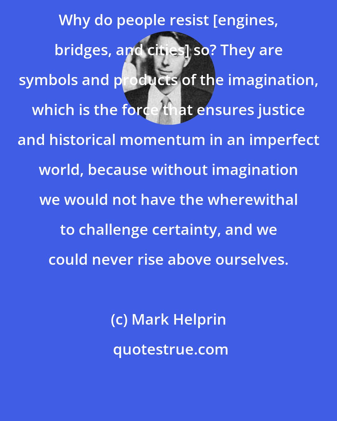 Mark Helprin: Why do people resist [engines, bridges, and cities] so? They are symbols and products of the imagination, which is the force that ensures justice and historical momentum in an imperfect world, because without imagination we would not have the wherewithal to challenge certainty, and we could never rise above ourselves.