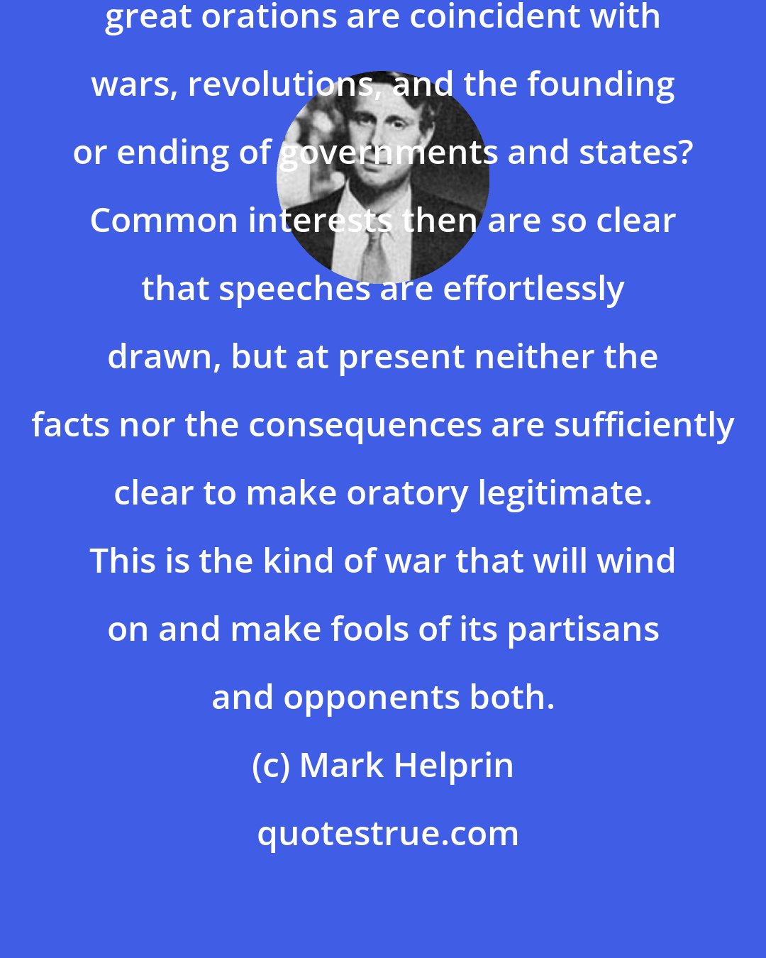 Mark Helprin: Why do you think great leaders and great orations are coincident with wars, revolutions, and the founding or ending of governments and states? Common interests then are so clear that speeches are effortlessly drawn, but at present neither the facts nor the consequences are sufficiently clear to make oratory legitimate. This is the kind of war that will wind on and make fools of its partisans and opponents both.